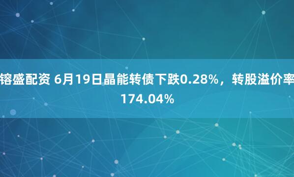镕盛配资 6月19日晶能转债下跌0.28%，转股溢价率174.04%
