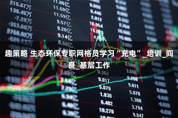 趣策略 生态环保专职网格员学习“充电”_培训_阎良_基层工作
