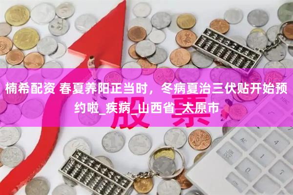 楠希配资 春夏养阳正当时，冬病夏治三伏贴开始预约啦_疾病_山西省_太原市