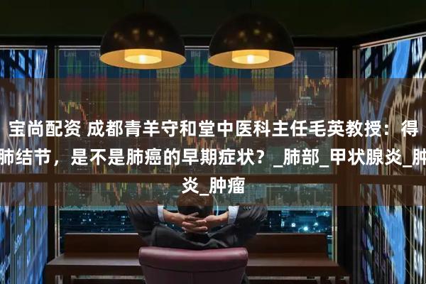 宝尚配资 成都青羊守和堂中医科主任毛英教授：得了肺结节，是不是肺癌的早期症状？_肺部_甲状腺炎_肿瘤