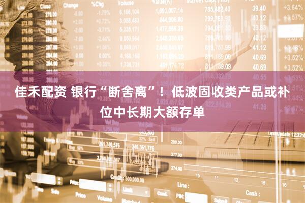 佳禾配资 银行“断舍离”！低波固收类产品或补位中长期大额存单