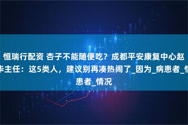 恒瑞行配资 杏子不能随便吃？成都平安康复中心赵建华主任：这5类人，建议别再凑热闹了_因为_病患者_情况