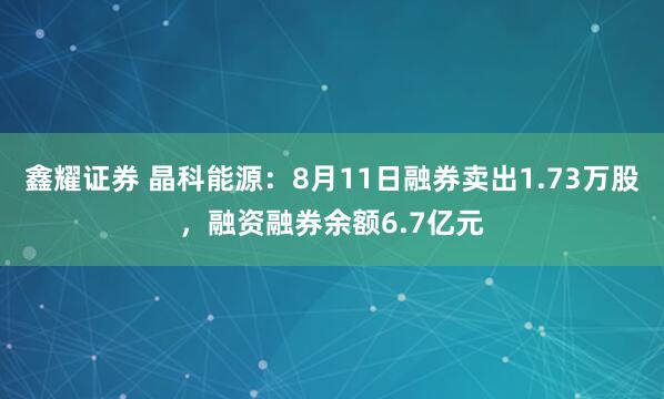 鑫耀证券 晶科能源：8月11日融券卖出1.73万股，融资融券余额6.7亿元
