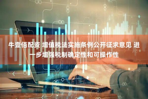 牛壹佰配资 增值税法实施条例公开征求意见 进一步增强税制确定性和可操作性