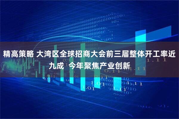 精高策略 大湾区全球招商大会前三届整体开工率近九成  今年聚焦产业创新