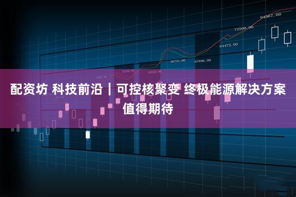 配资坊 科技前沿｜可控核聚变 终极能源解决方案值得期待