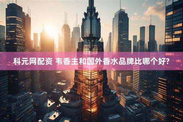科元网配资 韦香主和国外香水品牌比哪个好?